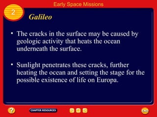 Galileo The cracks in the surface may be caused by geologic activity that heats the ocean underneath the surface. 2 Early Space Missions Sunlight penetrates these cracks, further heating the ocean and setting the stage for the possible existence of life on Europa. 