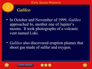 Galileo In October and November of 1999,  Galileo  approached Io, another one of Jupiter’s moons.  It took photographs of a volcanic vent named Loki. 2 Early Space Missions Galileo  also discovered eruption plumes that shoot gas made of sulfur and oxygen. 