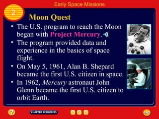 Moon Quest The U.S. program to reach the Moon began with  Project Mercury . 2 Early Space Missions The program provided data and experience in the basics of space flight. On May 5, 1961, Alan B. Shepard became the first U.S. citizen in space. In 1962,  Mercury  astronaut John Glenn became the first U.S. citizen to orbit Earth. 