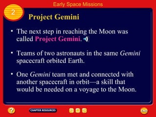 Project Gemini The next step in reaching the Moon was called  Project Gemini . 2 Early Space Missions Teams of two astronauts in the same  Gemini  spacecraft orbited Earth. One  Gemini  team met and connected with another spacecraft in orbit—a skill that would be needed on a voyage to the Moon. 
