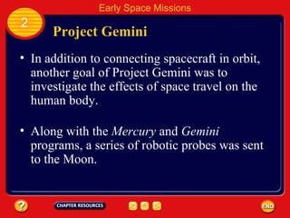 Project Gemini In addition to connecting spacecraft in orbit, another goal of Project Gemini was to investigate the effects of space travel on the human body. 2 Early Space Missions Along with the  Mercury  and  Gemini  programs, a series of robotic probes was sent to the Moon. 
