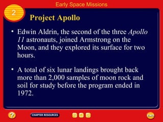 Project Apollo Edwin Aldrin, the second of the three  Apollo 11  astronauts, joined Armstrong on the Moon, and they explored its surface for two hours. 2 Early Space Missions A total of six lunar landings brought back more than 2,000 samples of moon rock and soil for study before the program ended in 1972. 