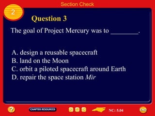 2 Question 3 Section Check The goal of Project Mercury was to ________. A. design a reusable spacecraft  B. land on the Moon C. orbit a piloted spacecraft around Earth D. repair the space station  Mir NC: 5.04 