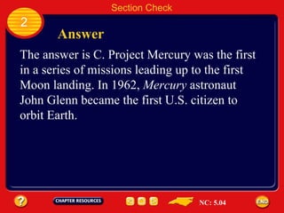 2 Answer Section Check The answer is C. Project Mercury was the first  in a series of missions leading up to the first  Moon landing. In 1962,  Mercury  astronaut  John Glenn became the first U.S. citizen to  orbit Earth. NC: 5.04 