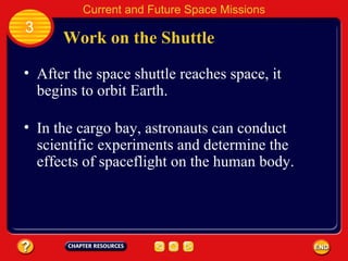 Work on the Shuttle After the space shuttle reaches space, it begins to orbit Earth. In the cargo bay, astronauts can conduct scientific experiments and determine the effects of spaceflight on the human body. 3 Current and Future Space Missions 