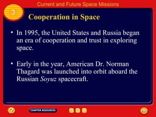 Cooperation in Space In 1995, the United States and Russia began an era of cooperation and trust in exploring space. Early in the year, American Dr. Norman Thagard was launched into orbit aboard the Russian  Soyuz  spacecraft. 3 Current and Future Space Missions 