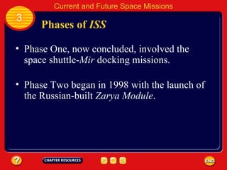 Phases of  ISS Phase One, now concluded, involved the space shuttle- Mir  docking missions. Phase Two began in 1998 with the launch of the Russian-built  Zarya Module . 3 Current and Future Space Missions 