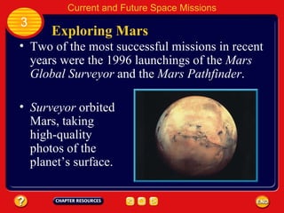 Exploring Mars Two of the most successful missions in recent years were the 1996 launchings of the  Mars Global Surveyor  and the  Mars Pathfinder . Surveyor  orbited Mars, taking high-quality photos of the planet’s surface. 3 Current and Future Space Missions 