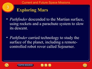 Exploring Mars Pathfinder  descended to the Martian surface, using rockets and a parachute system to slow its descent. Pathfinder  carried technology to study the surface of the planet, including a remote-controlled robot rover called Sojourner. 3 Current and Future Space Missions 