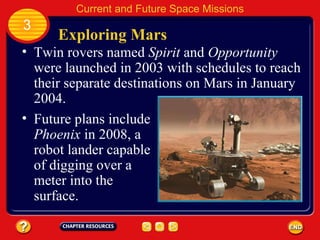 Exploring Mars Twin rovers named  Spirit  and  Opportunity  were launched in 2003 with schedules to reach their separate destinations on Mars in January 2004. Future plans include  Phoenix  in 2008, a robot lander capable of digging over a meter into the surface. 3 Current and Future Space Missions 