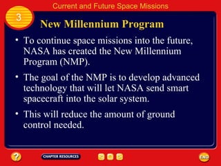 New Millennium Program To continue space missions into the future, NASA has created the New Millennium Program (NMP). The goal of the NMP is to develop advanced technology that will let NASA send smart spacecraft into the solar system. 3 Current and Future Space Missions This will reduce the amount of ground control needed. 