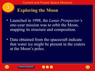 Exploring the Moon Launched in 1998, the  Lunar Prospector’s  one-year mission was to orbit the Moon, mapping its structure and composition. Data obtained from the spacecraft indicate that water ice might be present in the craters at the Moon’s poles. 3 Current and Future Space Missions 