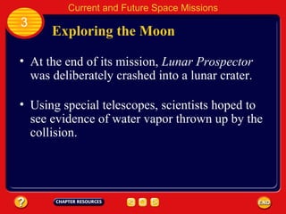 Exploring the Moon At the end of its mission,  Lunar Prospector  was deliberately crashed into a lunar crater. Using special telescopes, scientists hoped to see evidence of water vapor thrown up by the collision. 3 Current and Future Space Missions 