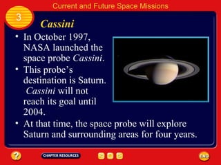 Cassini In October 1997, NASA launched the space probe  Cassini . This probe’s destination is Saturn.  Cassini  will not reach its goal until 2004. 3 Current and Future Space Missions At that time, the space probe will explore Saturn and surrounding areas for four years. 