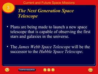 The Next Generation Space Telescope Plans are being made to launch a new space telescope that is capable of observing the first stars and galaxies in the universe. 3 Current and Future Space Missions The  James Webb Space Telescope  will be the successor to the  Hubble Space Telescope . 