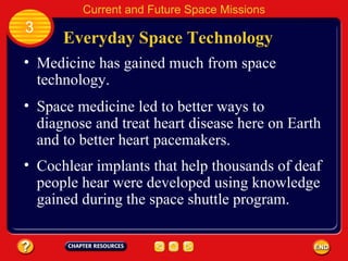 Everyday Space Technology Medicine has gained much from space technology. 3 Current and Future Space Missions Space medicine led to better ways to diagnose and treat heart disease here on Earth and to better heart pacemakers. Cochlear implants that help thousands of deaf people hear were developed using knowledge gained during the space shuttle program. 