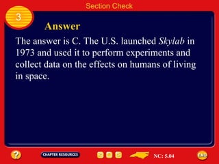 3 Answer Section Check The answer is C. The U.S. launched  Skylab  in 1973 and used it to perform experiments and collect data on the effects on humans of living in space. NC: 5.04 