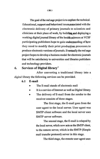 Thegoal oftheredsageprojectistoexplorethetechnical.
Educational, supportandbehavioral issue%as||ociatedwiththe
electronic delivery of primary journals to scientists and
clinicians at their place ofwork, by buildipgand deploying a
working digitaljournal libraiy ofthe health sciences at YCSF
participating publishers hope to gain understanding ofhpw
they need to modify their print production processes to
produce electronicversions ofjournals. Eventuallytheredsage
projecthopesto developabusinessmodal forelectronicjournals
that will be satisfactoiy to universities and libraries publishers
and technology providers.
6. Services of Digital library'5
After converting a traditional library into a
digital library the following services can be provided.
6.1 E-mail
• The E-mail stands of electronic mail
• It is a serviceofInternet as well as Digital libraiy.
• The delivery of E-mail from the sender to the
receiver consists ofthree stages.
The first stage, the E-mail goes from the
user agent to the local server. User agent was
SMTP client software and the local server uses
SMTP server software.
The second stage, the E-mail is relayedby
thelocal server,whichnow actsasthe SMTPclient,
to the remote server, which is the SMTP (Simple
mail transfer protocol) server in this stage.
The third stage, the remote user agent uses
 