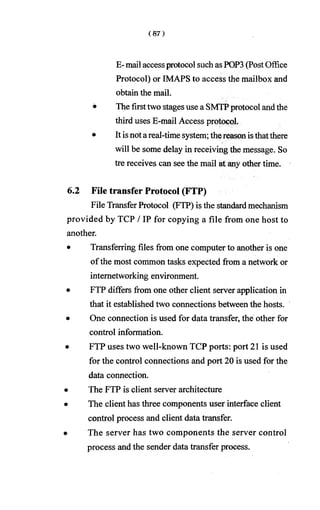 E-mail accessprotocol suchasPOP3 (PostOffice
Protocol) or IMAPS to access the mailbox and
obtain the mail.
• The firsttwo stagesuse a SMTPprotocol andthe
third uses E-mail Access protocol.
• It isnotareal-time system; thereasonisthatthere
will be some delay in receiving the message. So
tre receives can see the mail at any other time.
6.2 File transfer Protocol (FTP)
File Transfer Protocol (FTP) is the standardmechanism
provided by TCP / IP for copying a file from one host to
another.
• Transferring files from one computer to another is one
ofthe most common tasks expected from a network or
internetworking environment.
• FTP differs from one other client server application in
that it established two connections between the hosts.
• One connection is used for data transfer, the other for
control information.
• FTP uses two well-known TCP ports: port 21 is used
for the control connections and port 20 is used for the
data connection.
• The FTP is client server architecture
• The client has three components user interface client
control process and client data transfer.
• The server has two components the server control
process and the sender data transfer process.
 