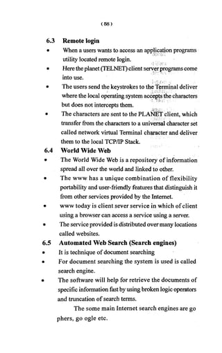 6.3 Remote login
• When a users wants to access an application programs
utility located remote login.
• Heretheplanet (TELNET)clientserverprograms come
into use.
• The users send the keystrokes to the Terminal deliver
where the local operating systemacceptsthe characters
but does not intercepts them.
• The characters are sent to the PLANET client, which
transfer from the characters to a universal character set
called network virtual Terminal character and deliver
them to the local TCP/IP Stack.
6.4 World Wide Web
The World Wide Web is a repository of information
spread all over the world and linked to other.
The www has a unique combination of flexibility
portability and user-friendly features that distinguish it
from other services provided by the Internet,
www today is client sever service in which ofclient
using a browser can access a service using a server.
The serviceprovided is distributed overmany locations
called websites.
Automated Web Search (Search engines)
It is technique of document searching
For document searching the system is used is called
search engine.
The software will help for retrieve the documents of
specific information fastbyusingbroken logic operators
and truncation of search terms.
The some main Internet search engines are go
phers, go ogle etc.
 