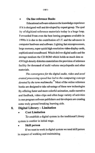 • On line reference Books
Educational softwareenhancestheknowledgeexperience
ifit is designed well and developedby exportgroup. The qual
ity of digitized reference materials today is a huge leap.
Forwarded From even the best leering programs available in
1990s it is due to the contribution of I.T. and the advances in
computerhardware andsoftware. Lightingfastmicroprocessors,
largememory, super quickhigh-resolutionvideodisplaycards,
sophisticated soundboard. Whichdeliverdigital audio andthe
storage medium the CD ROM which holds as much data as
450 highdensitydiskettesmaterializestheprovisionofreference
facility for thousand ofmulti volume encyclopedia and other
materials.
The convergencefor the digital audio, video and accel
eratedprocessing speed has led to the computing concept
20
denoted by the term multimedia. Most ofthe online reference
books are designedto take advantage ofthese newtechnologies
By offering fasterand more colorful animation, audio narrative
and feedback, video clips and often huge variety of activities
in one program softwarepublishers and developers arecreating
some truly ground breaking learning aids.
8. Digital Library - Limitation
• Cost Limitation
To establish a digital system in the traditional Library
system is costlier in initial stage.
• Skill person
Ifwe wantto work in digital systemwe need skillperson
in respect of working and maintaining
 