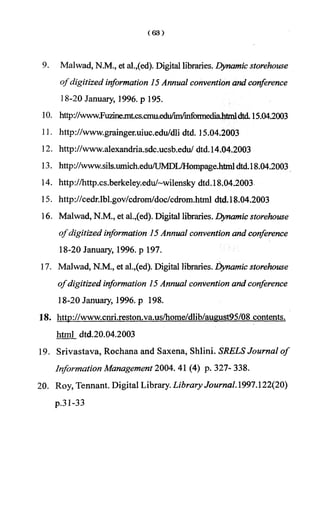 9. Maiwad, N.M., et al.,(ed). Digital libraries. Dynamic storehouse
° f digitized information 15Annual convention and conference
18-20 January, 1996. p 195.
10. http://www.Fuzme.mtcs.cmu.edu/im/informediahtmldtd. 15.04.2003
11. http://www.grainger.uiuc.edu/dli dtd. 15.04.2003
12. http://www.alexandria.sdc.ucsb.edu/dtd.14.04.2003
13. http://www.sils.umich.edu/UMDL/Hompage.htmldtd.18.04.2003
14. http://http.cs.berkeley.edu/~wilenskydtd.18.04.2003
15. http://cedr.lbl.gov/cdrom/doc/cdrom.html dtd.18.04.2003
16. Malwad, N.M., et al.,(ed). Digital libraries. Dynamic storehouse
ofdigitized information 15Annual convention and conference
18-20 January, 1996. p 197.
17. Malwad, N.M., et al.,(ed). Digital libraries, dynamic storehouse
ofdigitized information 15 Annual convention and conference
18-20 January, 1996. p 198.
18. http://www.cnri.reston.va.us/home/dlib/august95/08 contents,
html dtd.20.04.2003
19. Srivastava, Rochana and Saxena, Shlini. SRELS Journal of
Information Management 2004. 41 (4) p. 327- 338.
20. Roy, Tennant. Digital Library. Library Journal. 1997.122(20)
p.31-33
 
