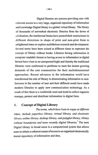 Digital libraries are systems providing user with
coherent access to a very large, organized repository ofinformation
and knowledge Digital library is a global virtual library. The library
of thousands of networked electronic libraries from the down of
civilization, the intellectual brains have pouredtheir omniscience in
different directions in shape of print and non-print form to
enlightened mass to explore multifarious research and development.
Several terms have been coined at different times to represent the
concept of library without books. Libraries having information in
computer readable format or having access to information in digital
format have risen to an unexpected hight and thereby the traditional
libraries were conformed to problems to meet the instant growing
demands of the user communities for their multidimensional
approaches. Recent advances in the information world have
transformed the role of library in disseminating information to user.
Increase in the number of user and their different needs have made
modem libraries to apply new communication technology. As a
result ofthis there is a worldwide need and trend to collect organize
manage, protect and distribute information in digital form.
1. Concept of Digital Library
The terms, which have been in vogue at different
times, include paperless library, virtual library, and electronic
library online library, desktop library, andpolyglot library, library
without boundaries and more recently digital libraries.1The term
Digital library in broad sense is a computerized system that allows
usersto obtain acoherentmeansofaccesstoanorganizedelectronically
stored repository of information and data.
 