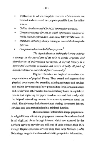 • Collection in which complete contents of documents are
created and converted to computer possible form for online
access.
• Online databases and CD-ROMinformationproducts.
• Computer storage devices on which information repositories
reside such as optical disc, Juke bases DVDROMtowers etc.
• Database including library catalogue accessible through the
Internet.
2
• Computerized networked library system.
The digital library is making the library undergo
a change in the paradigm o f its role to create organize and
distribution o f information resources. A digital library is a
distributed electronic collection that covers virtually allfields of
human endeavor to serve the defined community.3
Digital libraries are logical extension and
augmentations of physical library. They extend and augment their
physical counterparts by extending existing resources and services
and enable development ofnew possibilities for information access
and Retrieval in other worlds Electronic library based on digitalized
data is text replacing the paper based records and that is why with
the help of networking one can have access to resources round the
clock. The advantage includes resources sharing, documents delivery
services and data transmission in a minimal duration.
The collection ofinformation image graphics etc.
ina digital librarywithoutanygeographical circumscribearedisseminated
in all digitized form through internet which are accessed by the
network services provider and millions of users connect their PC’s
through Digital collection services using local Area Network (LAN)
Technology to get a transformed authentic, pin pointed information.
 