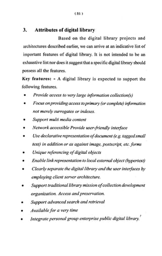 3. Attributes of digital library
Based on the digital library projects and
architectures described earlier, we can arrive at an indicative list of
important features of digital library. It is not intended to be an
exhaustive listnor does it suggestthat a specific digital library should
possess all the features.
Key features: - A digital library is expected to support the
following features.
• Provide access to very large information collection(s)
• Focus onprovidingaccess toprimary (orcomplete) information
not merely surrogates or indexes.
• Support multi media content
• Network accessible Provide user-friendly interface
• Use declarative representation ofdocument (e.g. taggedsmall
text) in addition or as against image, postscript, etc.forms
• Unique referencing ofdigital objects
• Enable linkrepresentation to local external object (hypertext)
• Clearly separate the digital library and the user interfaces by
employing client server architecture.
• Support traditionallibrary mission ofcollection development
organization. Access andpreservation.
• Support advanced search and retrieval
• Availablefor a very time
7
• Integratepersonal group enterprisepublic digital library.
 