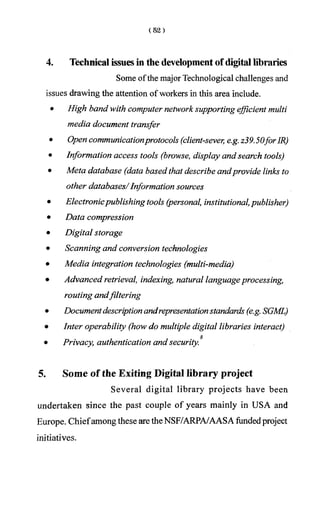 4. Technical issues in the development of digital libraries
Some ofthe major Technological challenges and
issues drawing the attention of workers in this area include.
• High band with computer network supporting efficient multi
media document transfer
• Open communicationprotocols (client-sever, e.g. z39.50forIR)
• Information access tools (browse,display and search tools)
• Meta database (databased that describe andprovide links to
other databases/Information sources
• Electronicpublishing tools (personal, institutional,publisher)
• Data compression
• Digital storage
• Scanning and conversion technologies
• Media integration technologies (multi-media)
• Advanced retrieval, indexing, natural languageprocessing,
routing andfiltering
• Documentdescriptionandrepresentationstandards (e.g. SGML)
• Inter operability (how do multiple digital libraries interact)
g
• Privacy, authentication and security.
5. Some of the Exiting Digital library project
Several digital library projects have been
undertaken since the past couple of years mainly in USA and
Europe. Chiefamong these are the NSF/ARPA/AASA fundedproject
initiatives.
 