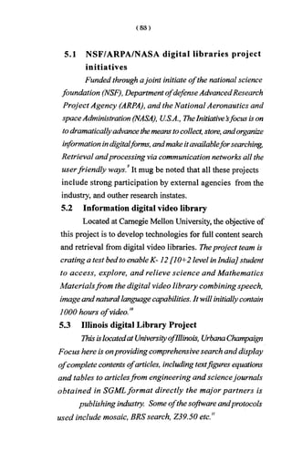 5.1 NSF/ARPA/NASA digital libraries project
initiatives
Funded through ajoint initiate ofthe national science
foundation (NSF), DepartmentofdefenseAdvancedResearch
Project Agency (ARPA), and the National Aeronautics and
spaceAdministration (NASA), U.S.A., TheInitiative’sfocus ison
todramaticallyadvancethemeanstocollect, store, andorganize
informationindigitalforms, andmakeitavailableforsearching,
Retrieval andprocessing via communication networks all the
userfriendly ways.9It mug be noted that all these projects
include strong participation by external agencies from the
industry, and outher research instates.
5.2 Information digital video library
Located at Carnegie Mellon University, the objective of
this project is to develop technologies for full content search
and retrieval from digital video libraries. Theproject team is
crating a test bedtoenableK -12 [10+2 level inIndia] student
to access, explore, and relieve science and Mathematics
Materialsfrom the digital video library combining speech,
imageandnaturallanguagecapabilities. It will initiallycontain
1000 hours ofvideo.10
5.3 Illinois digital Library Project
Thisislocatedat UniversityofIllinois, UrbanaChampaign
Focus here is onproviding comprehensivesearch and display
ofcomplete contents ofarticles, includingtextfigures equations
and tables to articlesfrom engineering and sciencejournals
obtained in SGMLformat directly the major partners is
publishing industry. Some ofthe software andprotocols
used include mosaic, BRS search, Z39.50 etc"
 