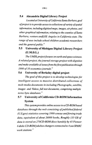 5.4 Alexandria Digital Library Project
Locatedat UniversityofCaliforniaSantaBarbara, goal
ofproject is toprovideaccess tocollectionsofvarietyofspatial
information, includingdigitizedmaps, images, airphotos, and
othergraphical information, relating to the counties ofSanta
Barbara, venture andLOS Angeles in California state. The
range ofuses include school children academic researchers
and the generalpublic.'2
5.5 University of Michigan Digital Library Project
(U.M.D.L.)
The UMDLprojectfocuses on earth andspacesciences.
A relatedproject, thejournal storageproject with dignities
andmakeavailableal issuesfrom thefirstpublication through
1990 of 10 economicsjournals.13
5.6 University of Berkeley digital project
The goal ofthisproject is to develop technologiesfor
intelligent access to massive distributed collections of
molt-media documents in including Photographs, satellite,
images and Videos,full text documents, comprising multiple
terra byte databases.'4
5.7 University of California CD-ROM Information
System
This systemprovides online access toa CD-ROMbased
database through the web consisting o fpublishedfederal
(U.S.gov) statistics covering 1990 census andforeing trade
data, equivalent ofabout 26000 books, Roughly 135 GB of
data is stored on 270CD-ROMdiscs handely by 45 Pioneer
6disks CD-ROMjukebox changers connectedto 4sunSPARC
work stations.'3
 