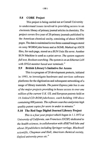 5.8 CORE Project
This project is being carried out at Comall University
to understand issues involved in providing access to an
electronic library ofprimaryjournal articles in chemistry. The
project covers five year of 20 primaryjournals published by
the American chemical socity, consisting of about 425000
pages. Thedataismaintainedintwoformsscannedimagesstored
on sony WORMjuke boxes and as SGML Marked up ASCII
files, for each page, stored on a SUN Unix file sever. Another
SUN Machine is used as a print server. The system supports
full text, Boolean searching. Thesystem is on anEthernetLAN
with SVGA monitor based user terminals.16
5.9 British Library’s Imitative for Access
This is a program of20 development protects, initiated
in 1993, to investigate hardware and services software
platforms for the digitization and subsequent networking ofa
range of library materials. ThepatentExpressjuke box is one
o fthe majorprojects providing in house access to over one
million ofthe current U.K. US, andEuropeanpatents held on
16 linked CD-ROMjukeboxes, each holding 100 discs
containing 800patents. Thesoftware searches andprints high
qualitypatent copiesfor users in under to minutes.17
5.10 The Red Sage Digital Journal Library Project
This is afour yearproject which began in 1.1.1973 at
University ofCalifornia, san Francisco (UCSF) dedicated to
the health sciences, in collaboration withAT&Tbell labs and
about 20publishers including Springer-verlage, Blackwell
scientific, Chapman and Hall, American chemical society,
Oxford universitypress etc.18
 