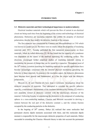 1
Chapter 1
INTRODUCTION
1.1 Dielectric materials and their technological importance in modern industry
Electrical insulator materials which will prevent the flow of current in an electrical
circuit are being used since from the beginning of the science and technology of electrical
phenomena. Dielectrics are insulating materials that exhibit the property of electrical
polarization, thereby they modify the dielectric function of the vacuum.
The first capacitor was constructed by Cunaeus and Mussachenbroek in 1745 which
was known as Leyden jar [1]. But there were no studies about the properties of insulating
materials until 1837. Faraday published the first numerical measurements on these
materials, which he called dielectrics [2]. He has found that the capacity of a condenser
was dependent on the nature of the material separating the conducting surface. This
discovery encouraged further empirical studies of insulating materials aiming at
maximizing the amount of charge that can be stored by a capacitor. Throughout most of
the 19th
century, scientists searching for insulating materials for specific applications have
become increasingly concerned with the detailed physical mechanism governing the
behavior of these materials. In contrast to the insulation aspect, the dielectric phenomena
have become more general and fundamental, as it has the origin with the dielectric
polarization.
Mossotti [3, 4] and Clausius [5] have done a systematic investigation about the
dielectric properties of materials. They attempted to correlate the specific inductive
capacity, a macroscopic characteristic of the insulator introduced by Faraday [2] which is
now popularly termed as dielectric constant with the microscopic structure of the
material. Following Faraday in considering the dielectrics to be composed of conducting
spheres in a non-conducting medium, Clausius and Mossotti succeeded in deriving a
relation between the real part of the dielectric constant εr and the volume fraction
occupied by the conducting particles in the dielectric.
In the begning of 20th
century, Debye [6] realized that some molecules had
permanent electric dipole moments associated with them, and this molecular dipole
moment is responsible for the macroscopic dielectric properties of such materials. Debye
succeeded in extending the Clausius -Mossotti theory to take into account the permanent
 