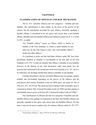 CHAPTER-II
CLASSIFICATION OF OFFENCES AND BAIL MECHANISM
The Cr. P.C. classifies offences into two categories  bailable and non-
bailable. The classification is done mainly on the basis of the gravity of the
offence and the punishment provided for such offence. Generally speaking, a
bailable offence is considered to be less grave and serious than a non-bailable
offence. Bailable and non-bailable offences are defined in clause (a) of S. 2 of the
Cr. P.C., as under:
“(a) “bailable offence” means an offence which is shown as
bailable in the First Schedule, or which is made bailable by any
other law for the time being in force; and “non-bailable offence”
means any other offence;”
It is pertinent to point out that individual offences under IPC have been
specifically declared as bailable or non-bailable in the first part of the first
Schedule to Cr. P.C. to find out whether that offence is bailable or non-bailable;
however, in the absence of any such declaration under such parent Act, the
general rules mentioned in the second part of the first Schedule to Cr. P.C. have to
be referred to, for deciding whether that offence is bailable or non-bailable.
Criminal Procedure Code has classified offences into two groups, namely
bailable and non-bailable depending on the gravity of the offences and the
punishment pre-Criminal Procedure Code (of 1898) (now, see under Ss. 436 to
450 of Cr. P.C. of (1973)). The main provision relating to bail in bailable cases is
contained in Section 496, Criminal Procedure Code (of 1898) and that relating to
non-bailable cases is given in Section 497, Criminal Procedure Code (of 1898).1
The classification of offences into the two categories of bailable and non-
bailable offences may perhaps be explained on the basis that bailable offences are
generally regarded as less grave and serious than non-bailable offences. On this
basis it may not be easy to explain why, for instance offences under Ss. 477, 477-
1
Nirmal Kumar Banerjee v. State, 1972 Cri LJ 1582 at p. 1583 (Cal).
 