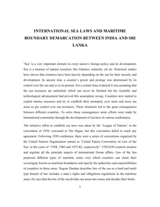 INTERNATIONAL SEA LAWS AND MARITIME 
BOUNDARY DEMARCATION BETWEEN INDIA AND SRI 
LANKA 
‘Sea’ is a very important element in every nation’s foreign policy and its development. 
Sea is a treasure of natural resources like fisheries, minerals, oil etc. Historical studies 
have shown that countries have been heavily depending on the sea for their security and 
development. In ancient time a country’s power and prestige was determined by its 
control over the sea and so as in present. For a certain time of period it was assuming that 
the sea resources are unlimited, which can never be finished but the scientific and 
technological advancement had proved this assumption wrong. Countries now started to 
exploit marine resources and try to establish their monopoly over more and more sea 
areas to get control over sea resources. These situations led to the great consequences 
between different countries. To solve these consequences some efforts were made by 
international community through the development of sea laws in various conferences. 
The initiative effort to establish sea laws was taken by the ‘League of Nations’ in the 
convention of 1930, convened at The Hague, but this convention failed to reach any 
agreement. Following 1930 conference, there were a series of conventions organized by 
the United Nations Organization named as ‘United Nation Convention on Law of the 
Sea’ in the years of “1958, 1960 and 1973-82, respectively”. UNCLOS controls monitor 
and regulate all the principle aspects of international Ocean affairs. Law of the Sea 
proposed different types of maritime zones over which countries can claim their 
sovereignty known as maritime boundaries and specify the authorities and responsibilities 
of countries in these areas. Nugzar Dundua describes law of the sea as a hard and multi 
type branch of law includes a state’s rights and obligations regulations in the maritime 
areas. He says that the law of the sea divides sea areas into zones and decides their limits. 
1 
 