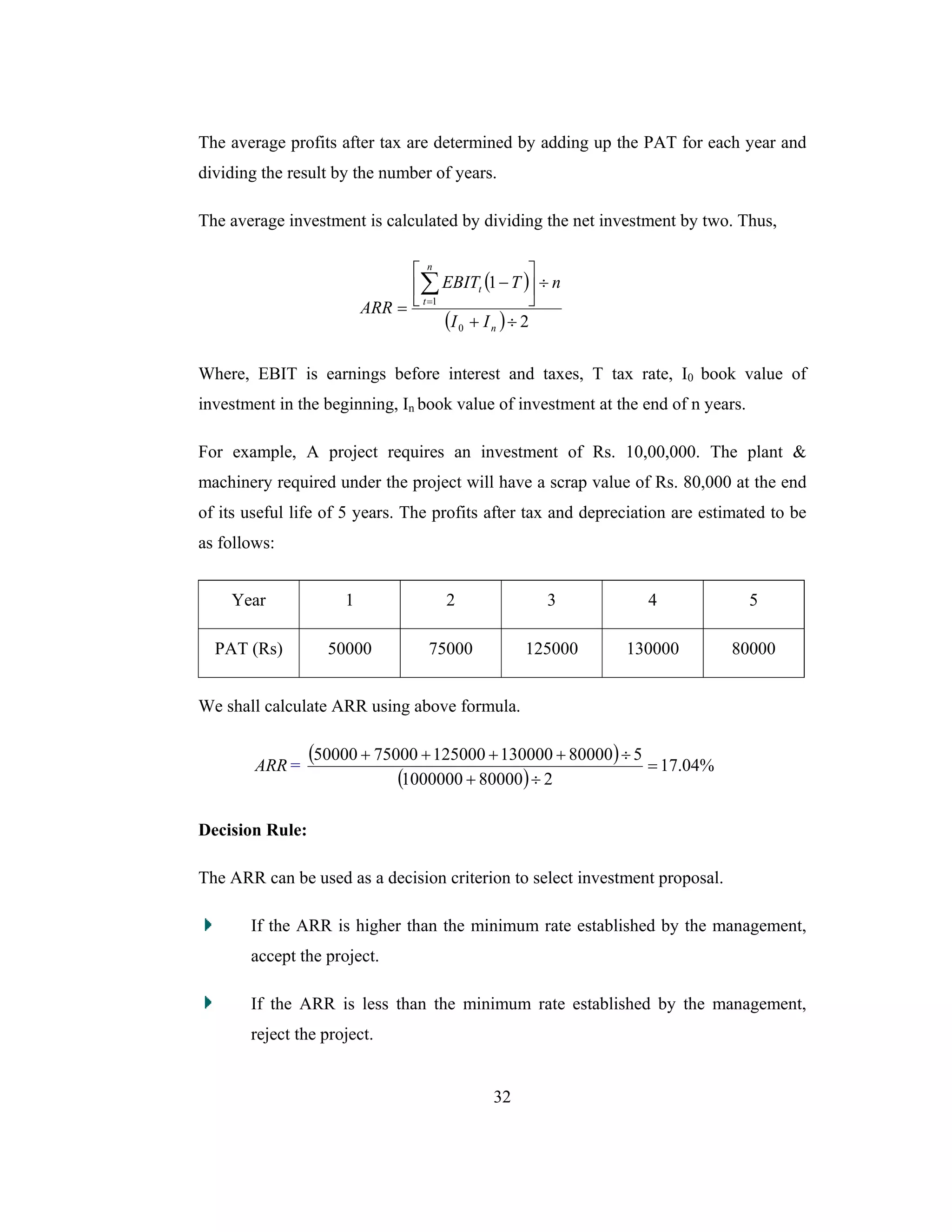 32
The average profits after tax are determined by adding up the PAT for each year and
dividing the result by the number of years.
The average investment is calculated by dividing the net investment by two. Thus,
( )
( ) 2
1
0
1
÷+
÷⎥
⎦
⎤
⎢
⎣
⎡
−
=
∑=
n
n
t
t
II
nTEBIT
ARR
Where, EBIT is earnings before interest and taxes, T tax rate, I0 book value of
investment in the beginning, In book value of investment at the end of n years.
For example, A project requires an investment of Rs. 10,00,000. The plant &
machinery required under the project will have a scrap value of Rs. 80,000 at the end
of its useful life of 5 years. The profits after tax and depreciation are estimated to be
as follows:
Year 1 2 3 4 5
PAT (Rs) 50000 75000 125000 130000 80000
We shall calculate ARR using above formula.
ARR =
( )
( )
%04.17
2800001000000
5800001300001250007500050000
=
÷+
÷++++
Decision Rule:
The ARR can be used as a decision criterion to select investment proposal.
If the ARR is higher than the minimum rate established by the management,
accept the project.
If the ARR is less than the minimum rate established by the management,
reject the project.
 
