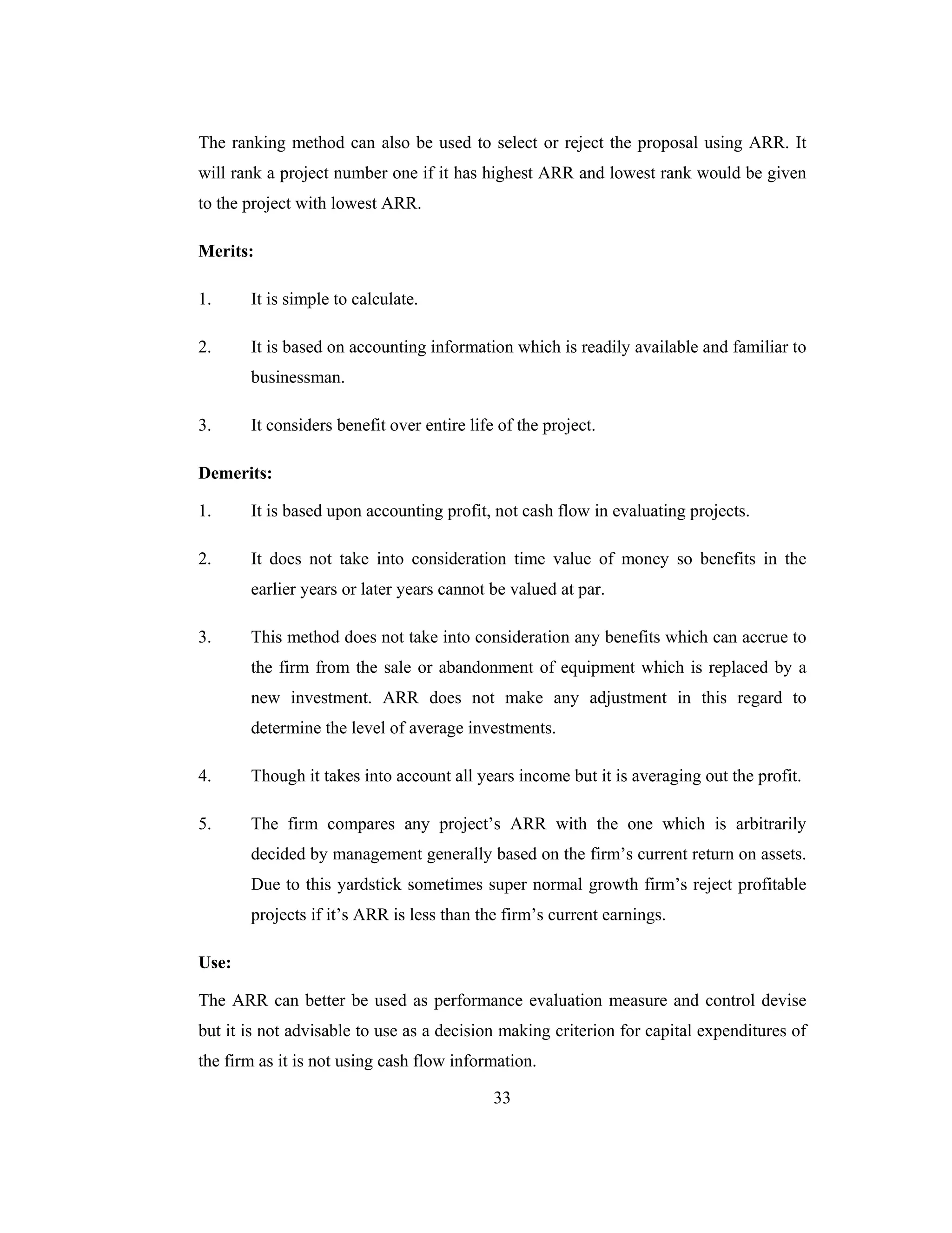 33
The ranking method can also be used to select or reject the proposal using ARR. It
will rank a project number one if it has highest ARR and lowest rank would be given
to the project with lowest ARR.
Merits:
1. It is simple to calculate.
2. It is based on accounting information which is readily available and familiar to
businessman.
3. It considers benefit over entire life of the project.
Demerits:
1. It is based upon accounting profit, not cash flow in evaluating projects.
2. It does not take into consideration time value of money so benefits in the
earlier years or later years cannot be valued at par.
3. This method does not take into consideration any benefits which can accrue to
the firm from the sale or abandonment of equipment which is replaced by a
new investment. ARR does not make any adjustment in this regard to
determine the level of average investments.
4. Though it takes into account all years income but it is averaging out the profit.
5. The firm compares any project’s ARR with the one which is arbitrarily
decided by management generally based on the firm’s current return on assets.
Due to this yardstick sometimes super normal growth firm’s reject profitable
projects if it’s ARR is less than the firm’s current earnings.
Use:
The ARR can better be used as performance evaluation measure and control devise
but it is not advisable to use as a decision making criterion for capital expenditures of
the firm as it is not using cash flow information.
 