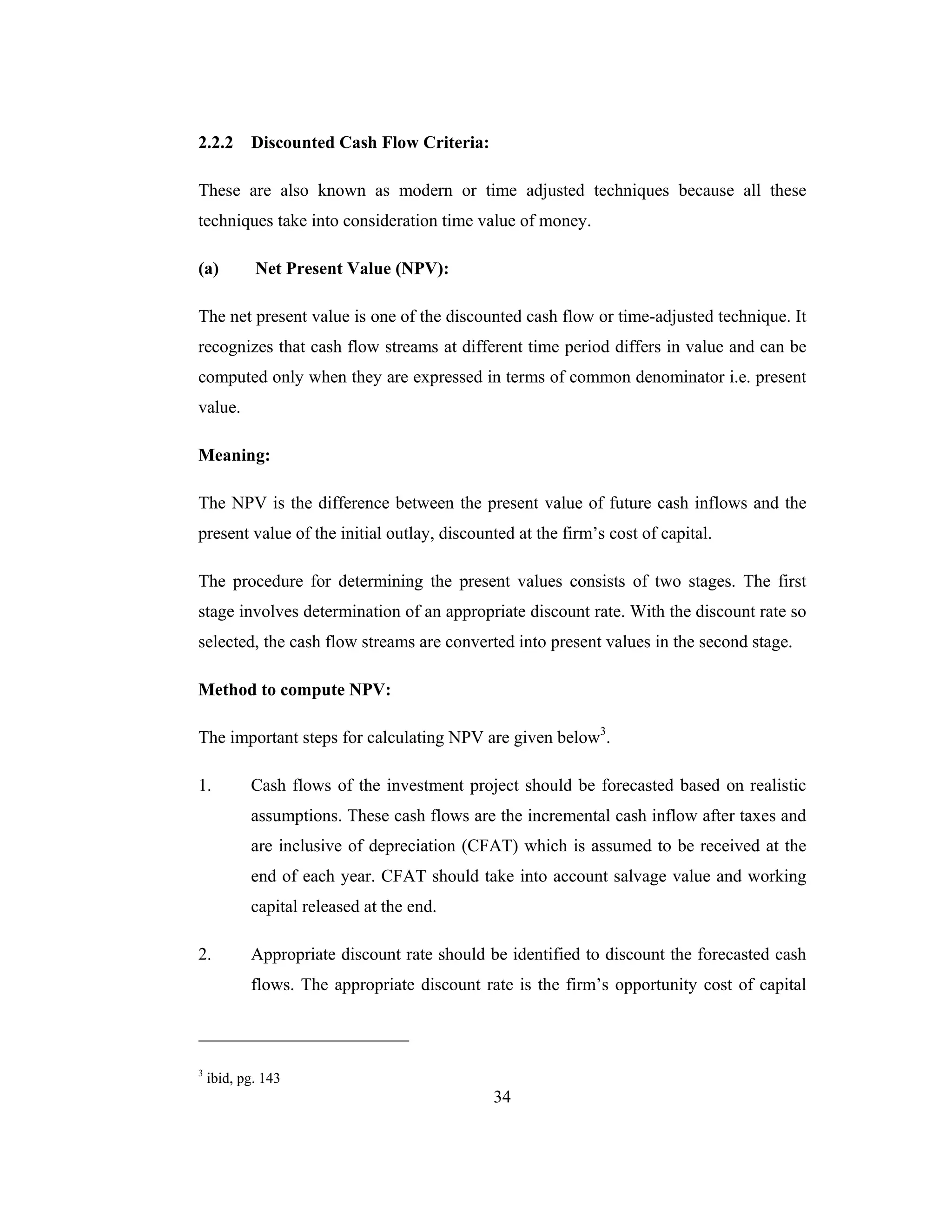 34
2.2.2 Discounted Cash Flow Criteria:
These are also known as modern or time adjusted techniques because all these
techniques take into consideration time value of money.
(a) Net Present Value (NPV):
The net present value is one of the discounted cash flow or time-adjusted technique. It
recognizes that cash flow streams at different time period differs in value and can be
computed only when they are expressed in terms of common denominator i.e. present
value.
Meaning:
The NPV is the difference between the present value of future cash inflows and the
present value of the initial outlay, discounted at the firm’s cost of capital.
The procedure for determining the present values consists of two stages. The first
stage involves determination of an appropriate discount rate. With the discount rate so
selected, the cash flow streams are converted into present values in the second stage.
Method to compute NPV:
The important steps for calculating NPV are given below3
.
1. Cash flows of the investment project should be forecasted based on realistic
assumptions. These cash flows are the incremental cash inflow after taxes and
are inclusive of depreciation (CFAT) which is assumed to be received at the
end of each year. CFAT should take into account salvage value and working
capital released at the end.
2. Appropriate discount rate should be identified to discount the forecasted cash
flows. The appropriate discount rate is the firm’s opportunity cost of capital
3
ibid, pg. 143
 