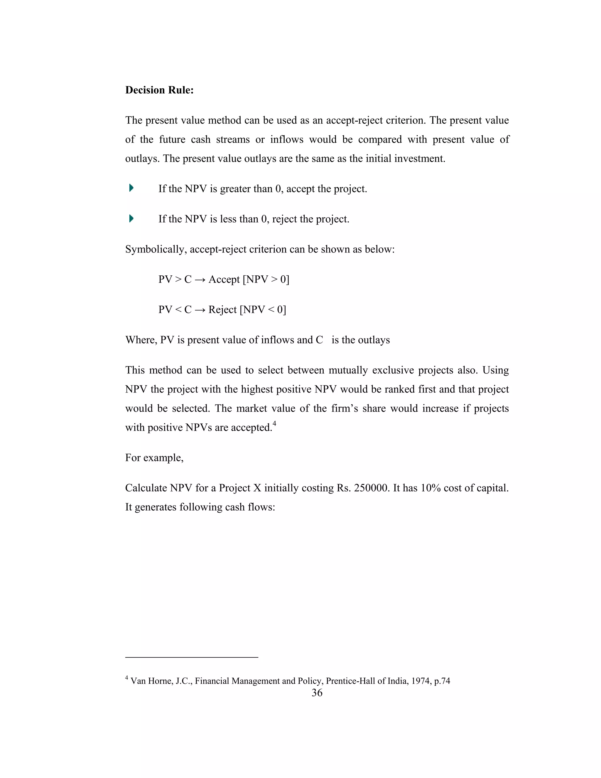 36
Decision Rule:
The present value method can be used as an accept-reject criterion. The present value
of the future cash streams or inflows would be compared with present value of
outlays. The present value outlays are the same as the initial investment.
If the NPV is greater than 0, accept the project.
If the NPV is less than 0, reject the project.
Symbolically, accept-reject criterion can be shown as below:
PV > C → Accept [NPV > 0]
PV < C → Reject [NPV < 0]
Where, PV is present value of inflows and C is the outlays
This method can be used to select between mutually exclusive projects also. Using
NPV the project with the highest positive NPV would be ranked first and that project
would be selected. The market value of the firm’s share would increase if projects
with positive NPVs are accepted.4
For example,
Calculate NPV for a Project X initially costing Rs. 250000. It has 10% cost of capital.
It generates following cash flows:
4
Van Horne, J.C., Financial Management and Policy, Prentice-Hall of India, 1974, p.74
 