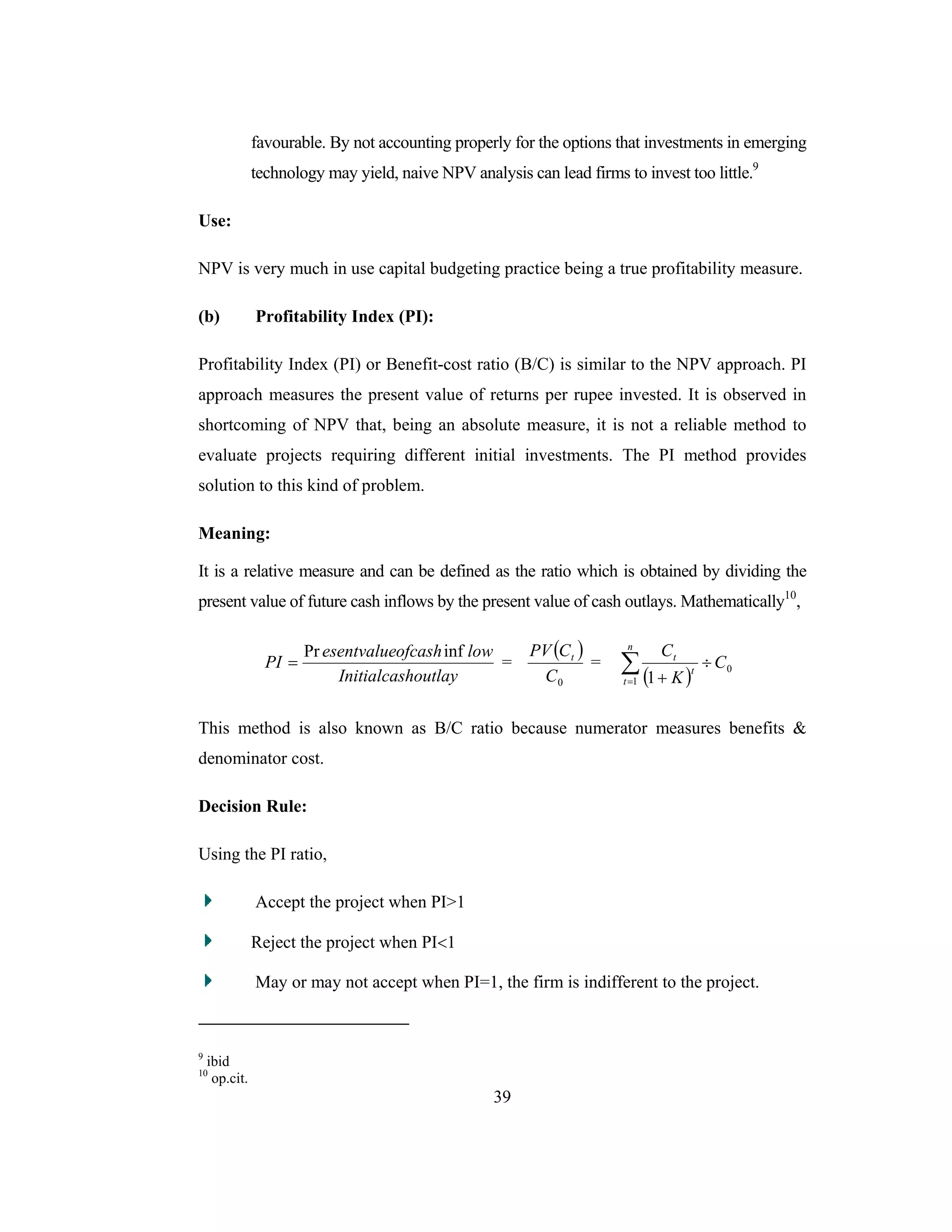 39
favourable. By not accounting properly for the options that investments in emerging
technology may yield, naive NPV analysis can lead firms to invest too little.9
Use:
NPV is very much in use capital budgeting practice being a true profitability measure.
(b) Profitability Index (PI):
Profitability Index (PI) or Benefit-cost ratio (B/C) is similar to the NPV approach. PI
approach measures the present value of returns per rupee invested. It is observed in
shortcoming of NPV that, being an absolute measure, it is not a reliable method to
evaluate projects requiring different initial investments. The PI method provides
solution to this kind of problem.
Meaning:
It is a relative measure and can be defined as the ratio which is obtained by dividing the
present value of future cash inflows by the present value of cash outlays. Mathematically10
,
houtlayInitialcas
lowofcashesentvalue
PI
infPr
= =
( )
0C
CPV t
=
( )∑=
÷
+
n
t
t
t
C
K
C
1
0
1
This method is also known as B/C ratio because numerator measures benefits &
denominator cost.
Decision Rule:
Using the PI ratio,
Accept the project when PI>1
Reject the project when PI<1
May or may not accept when PI=1, the firm is indifferent to the project.
9
ibid
10
op.cit.
 