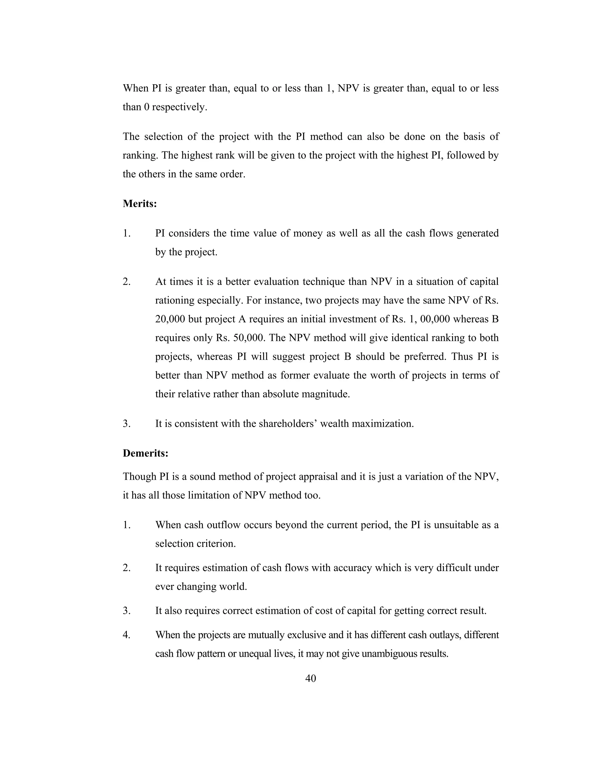 40
When PI is greater than, equal to or less than 1, NPV is greater than, equal to or less
than 0 respectively.
The selection of the project with the PI method can also be done on the basis of
ranking. The highest rank will be given to the project with the highest PI, followed by
the others in the same order.
Merits:
1. PI considers the time value of money as well as all the cash flows generated
by the project.
2. At times it is a better evaluation technique than NPV in a situation of capital
rationing especially. For instance, two projects may have the same NPV of Rs.
20,000 but project A requires an initial investment of Rs. 1, 00,000 whereas B
requires only Rs. 50,000. The NPV method will give identical ranking to both
projects, whereas PI will suggest project B should be preferred. Thus PI is
better than NPV method as former evaluate the worth of projects in terms of
their relative rather than absolute magnitude.
3. It is consistent with the shareholders’ wealth maximization.
Demerits:
Though PI is a sound method of project appraisal and it is just a variation of the NPV,
it has all those limitation of NPV method too.
1. When cash outflow occurs beyond the current period, the PI is unsuitable as a
selection criterion.
2. It requires estimation of cash flows with accuracy which is very difficult under
ever changing world.
3. It also requires correct estimation of cost of capital for getting correct result.
4. When the projects are mutually exclusive and it has different cash outlays, different
cash flow pattern or unequal lives, it may not give unambiguous results.
 