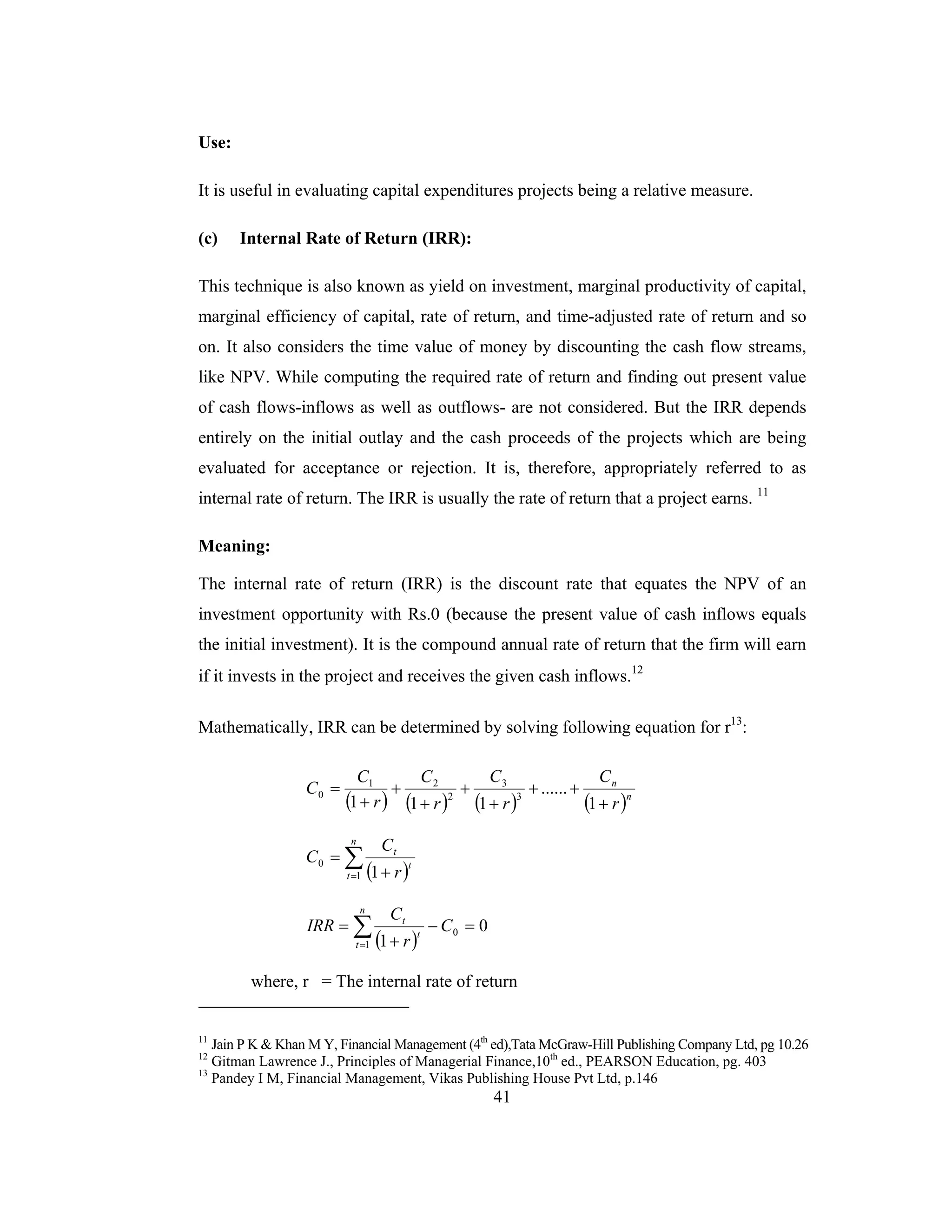 41
Use:
It is useful in evaluating capital expenditures projects being a relative measure.
(c) Internal Rate of Return (IRR):
This technique is also known as yield on investment, marginal productivity of capital,
marginal efficiency of capital, rate of return, and time-adjusted rate of return and so
on. It also considers the time value of money by discounting the cash flow streams,
like NPV. While computing the required rate of return and finding out present value
of cash flows-inflows as well as outflows- are not considered. But the IRR depends
entirely on the initial outlay and the cash proceeds of the projects which are being
evaluated for acceptance or rejection. It is, therefore, appropriately referred to as
internal rate of return. The IRR is usually the rate of return that a project earns. 11
Meaning:
The internal rate of return (IRR) is the discount rate that equates the NPV of an
investment opportunity with Rs.0 (because the present value of cash inflows equals
the initial investment). It is the compound annual rate of return that the firm will earn
if it invests in the project and receives the given cash inflows.12
Mathematically, IRR can be determined by solving following equation for r13
:
( ) ( ) ( ) ( )n
n
r
C
r
C
r
C
r
C
C
+
++
+
+
+
+
+
=
1
......
111 3
3
2
21
0
( )∑= +
=
n
t
t
t
r
C
C
1
0
1
( )
0
1
0
1
=−
+
= ∑=
C
r
C
IRR
n
t
t
t
where, r = The internal rate of return
11
Jain P K & Khan M Y, Financial Management (4th
ed),Tata McGraw-Hill Publishing Company Ltd, pg 10.26
12
Gitman Lawrence J., Principles of Managerial Finance,10th
ed., PEARSON Education, pg. 403
13
Pandey I M, Financial Management, Vikas Publishing House Pvt Ltd, p.146
 