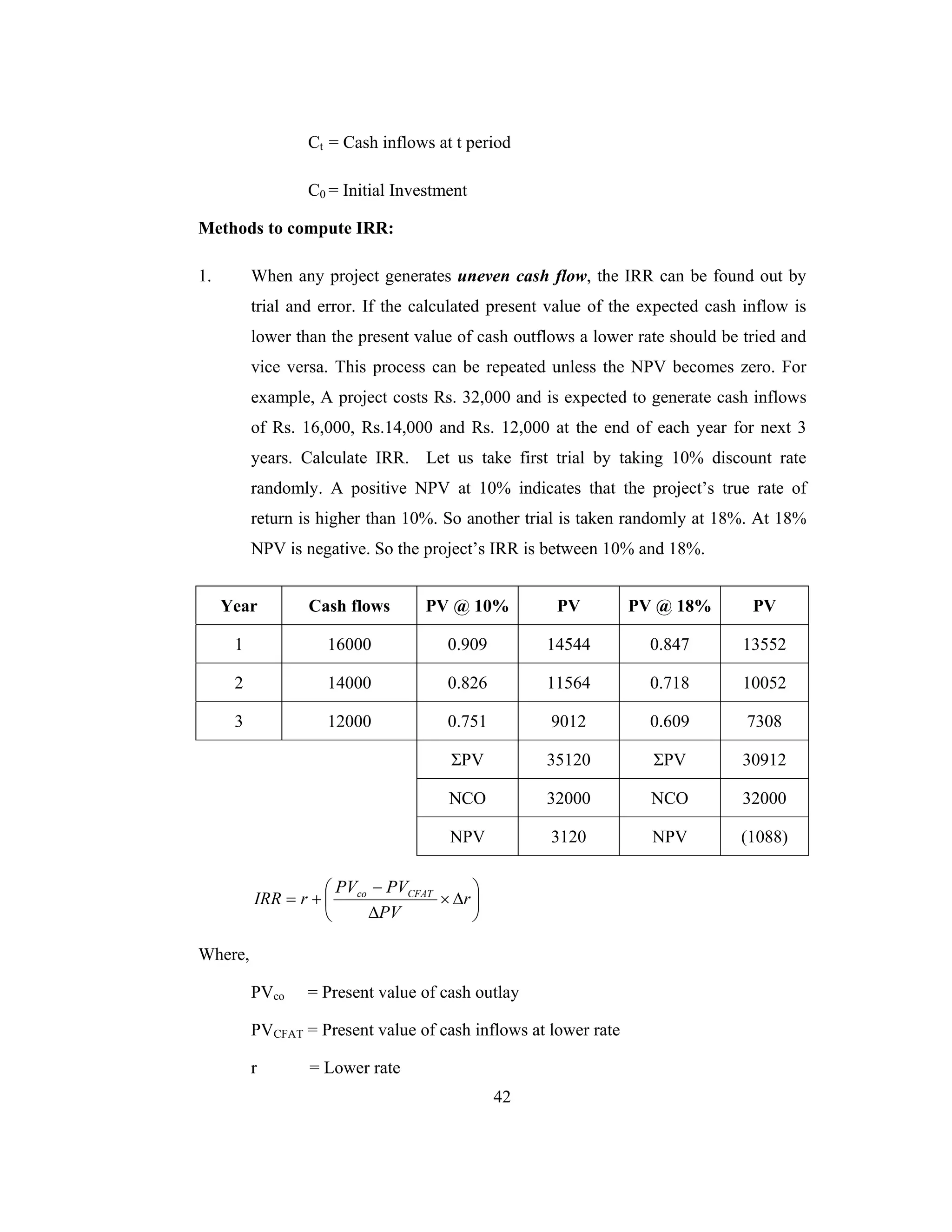 42
Ct = Cash inflows at t period
C0 = Initial Investment
Methods to compute IRR:
1. When any project generates uneven cash flow, the IRR can be found out by
trial and error. If the calculated present value of the expected cash inflow is
lower than the present value of cash outflows a lower rate should be tried and
vice versa. This process can be repeated unless the NPV becomes zero. For
example, A project costs Rs. 32,000 and is expected to generate cash inflows
of Rs. 16,000, Rs.14,000 and Rs. 12,000 at the end of each year for next 3
years. Calculate IRR. Let us take first trial by taking 10% discount rate
randomly. A positive NPV at 10% indicates that the project’s true rate of
return is higher than 10%. So another trial is taken randomly at 18%. At 18%
NPV is negative. So the project’s IRR is between 10% and 18%.
Year Cash flows PV @ 10% PV PV @ 18% PV
1 16000 0.909 14544 0.847 13552
2 14000 0.826 11564 0.718 10052
3 12000 0.751 9012 0.609 7308
ΣPV 35120 ΣPV 30912
NCO 32000 NCO 32000
NPV 3120 NPV (1088)
⎟
⎠
⎞
⎜
⎝
⎛
∆×
∆
−
+= r
PV
PVPV
rIRR CFATco
Where,
PVco = Present value of cash outlay
PVCFAT = Present value of cash inflows at lower rate
r = Lower rate
 