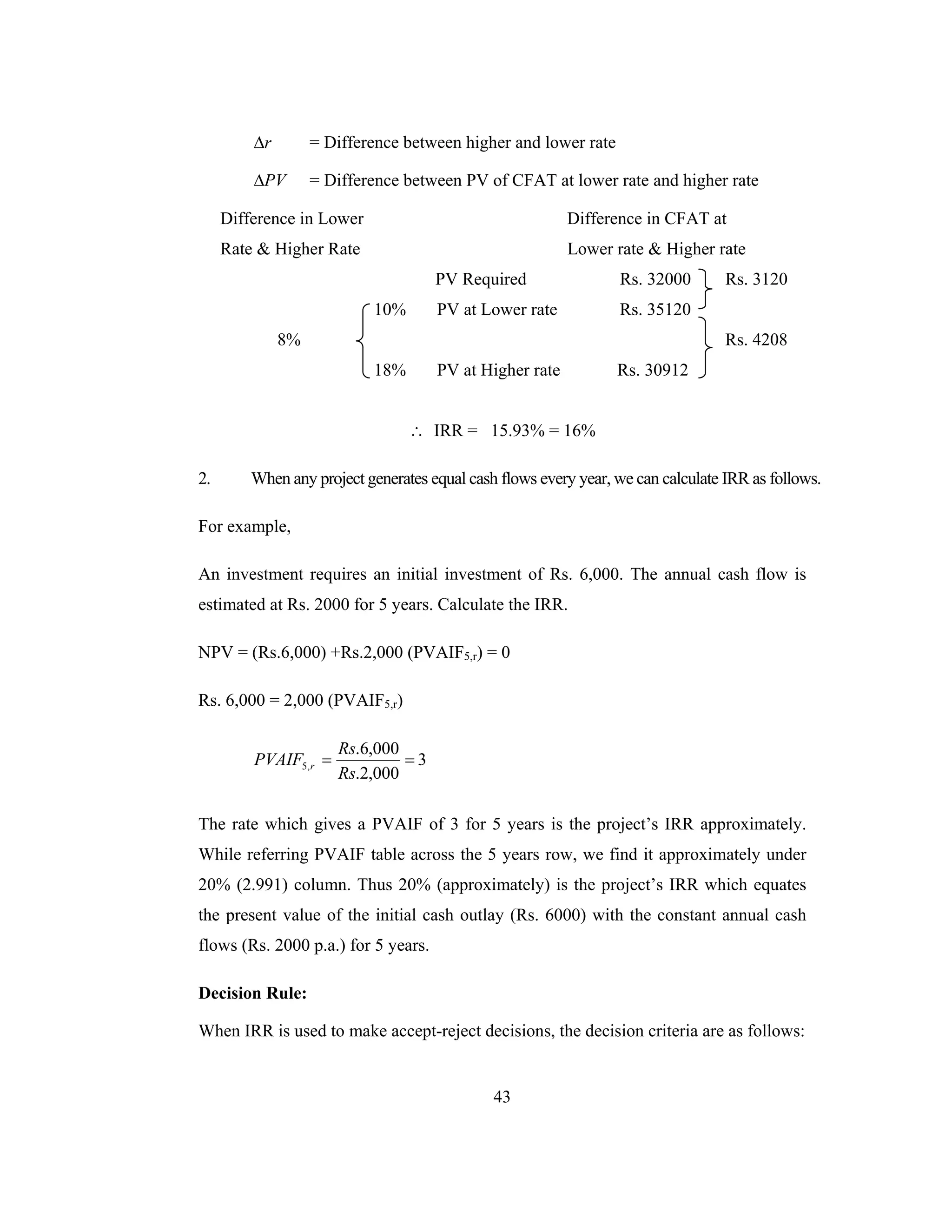 43
r∆ = Difference between higher and lower rate
PV∆ = Difference between PV of CFAT at lower rate and higher rate
Difference in Lower Difference in CFAT at
Rate & Higher Rate Lower rate & Higher rate
PV Required Rs. 32000 Rs. 3120
10% PV at Lower rate Rs. 35120
8% Rs. 4208
18% PV at Higher rate Rs. 30912
∴ IRR = 15.93% = 16%
2. When any project generates equal cash flows every year, we can calculate IRR as follows.
For example,
An investment requires an initial investment of Rs. 6,000. The annual cash flow is
estimated at Rs. 2000 for 5 years. Calculate the IRR.
NPV = (Rs.6,000) +Rs.2,000 (PVAIF5,r) = 0
Rs. 6,000 = 2,000 (PVAIF5,r)
==
000,2.
000,6.
,5
Rs
Rs
PVAIF r 3
The rate which gives a PVAIF of 3 for 5 years is the project’s IRR approximately.
While referring PVAIF table across the 5 years row, we find it approximately under
20% (2.991) column. Thus 20% (approximately) is the project’s IRR which equates
the present value of the initial cash outlay (Rs. 6000) with the constant annual cash
flows (Rs. 2000 p.a.) for 5 years.
Decision Rule:
When IRR is used to make accept-reject decisions, the decision criteria are as follows:
 