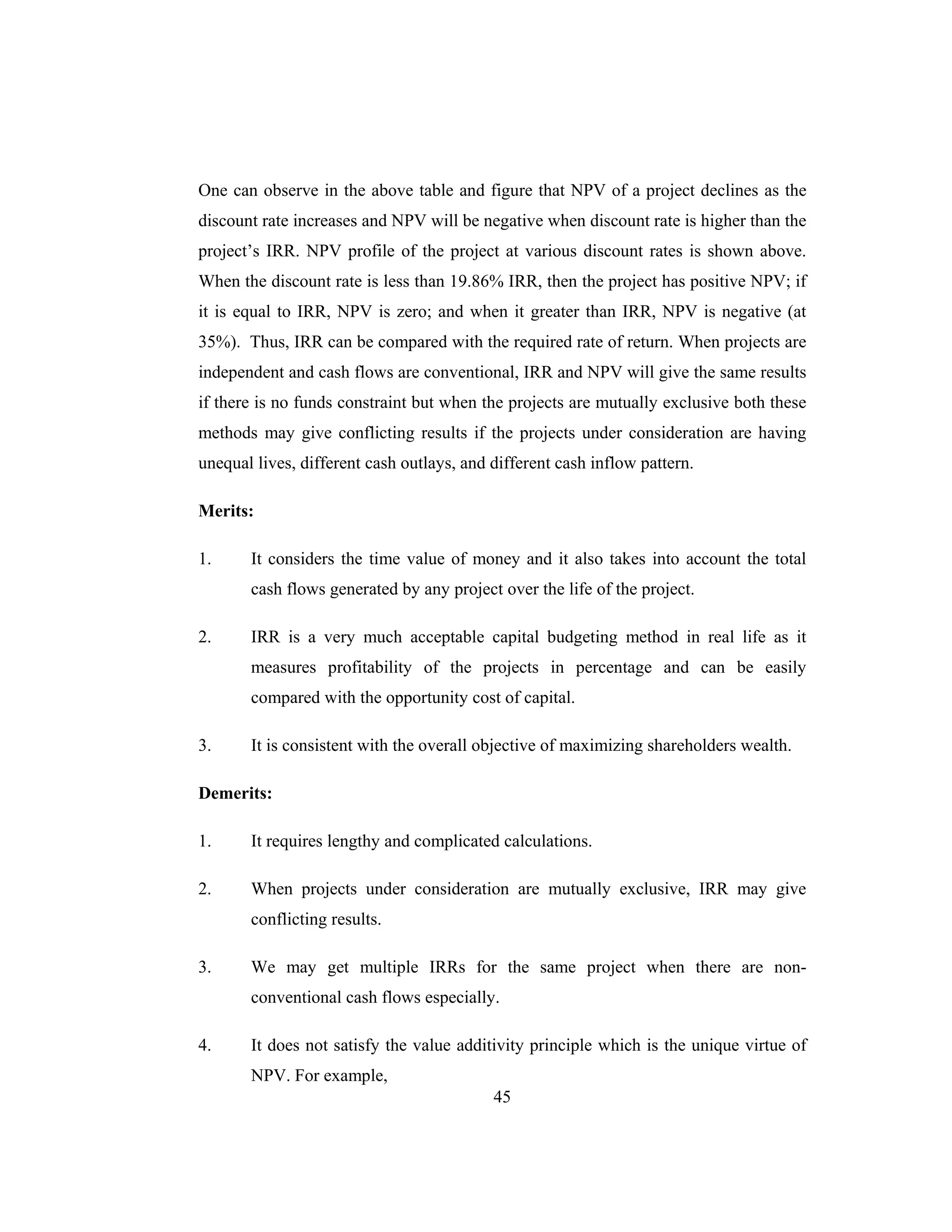 45
One can observe in the above table and figure that NPV of a project declines as the
discount rate increases and NPV will be negative when discount rate is higher than the
project’s IRR. NPV profile of the project at various discount rates is shown above.
When the discount rate is less than 19.86% IRR, then the project has positive NPV; if
it is equal to IRR, NPV is zero; and when it greater than IRR, NPV is negative (at
35%). Thus, IRR can be compared with the required rate of return. When projects are
independent and cash flows are conventional, IRR and NPV will give the same results
if there is no funds constraint but when the projects are mutually exclusive both these
methods may give conflicting results if the projects under consideration are having
unequal lives, different cash outlays, and different cash inflow pattern.
Merits:
1. It considers the time value of money and it also takes into account the total
cash flows generated by any project over the life of the project.
2. IRR is a very much acceptable capital budgeting method in real life as it
measures profitability of the projects in percentage and can be easily
compared with the opportunity cost of capital.
3. It is consistent with the overall objective of maximizing shareholders wealth.
Demerits:
1. It requires lengthy and complicated calculations.
2. When projects under consideration are mutually exclusive, IRR may give
conflicting results.
3. We may get multiple IRRs for the same project when there are non-
conventional cash flows especially.
4. It does not satisfy the value additivity principle which is the unique virtue of
NPV. For example,
 