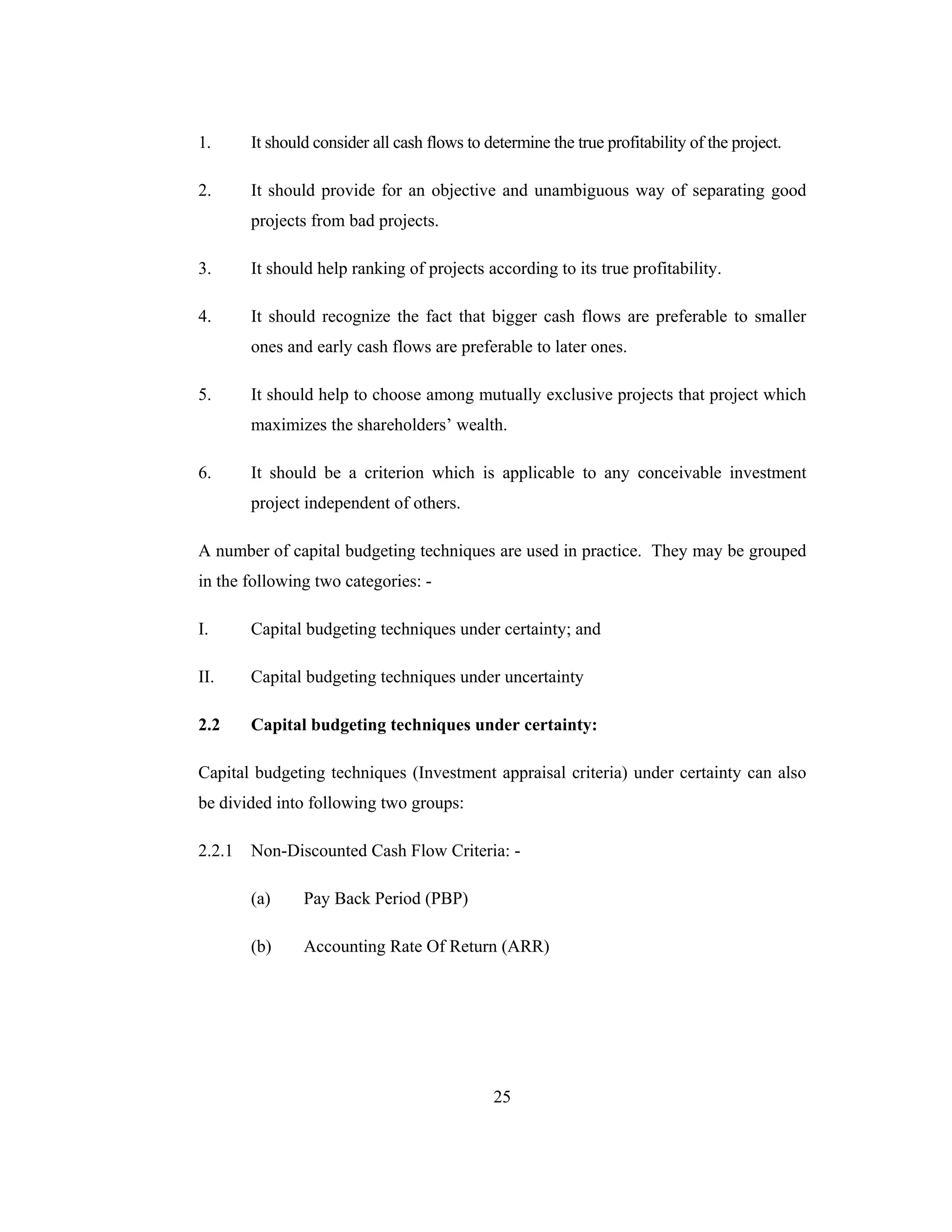 25
1. It should consider all cash flows to determine the true profitability of the project.
2. It should provide for an objective and unambiguous way of separating good
projects from bad projects.
3. It should help ranking of projects according to its true profitability.
4. It should recognize the fact that bigger cash flows are preferable to smaller
ones and early cash flows are preferable to later ones.
5. It should help to choose among mutually exclusive projects that project which
maximizes the shareholders’ wealth.
6. It should be a criterion which is applicable to any conceivable investment
project independent of others.
A number of capital budgeting techniques are used in practice. They may be grouped
in the following two categories: -
I. Capital budgeting techniques under certainty; and
II. Capital budgeting techniques under uncertainty
2.2 Capital budgeting techniques under certainty:
Capital budgeting techniques (Investment appraisal criteria) under certainty can also
be divided into following two groups:
2.2.1 Non-Discounted Cash Flow Criteria: -
(a) Pay Back Period (PBP)
(b) Accounting Rate Of Return (ARR)
 