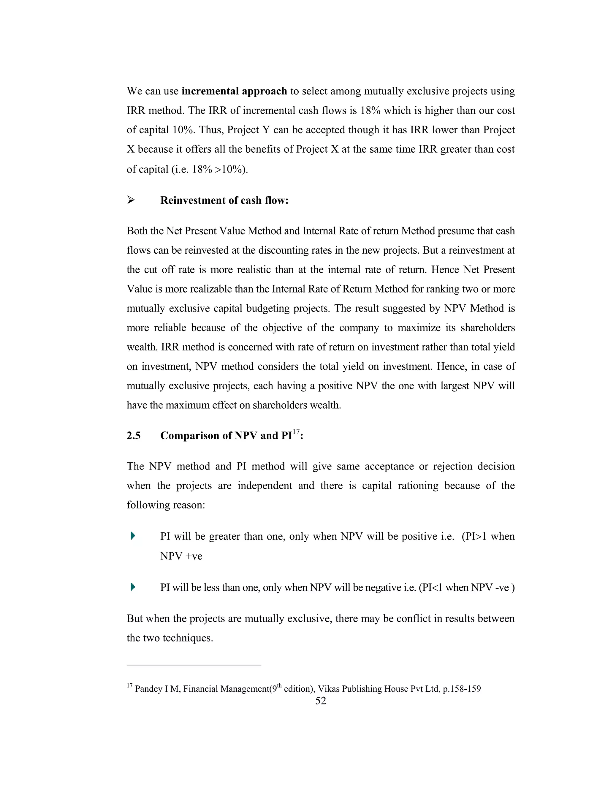 52
We can use incremental approach to select among mutually exclusive projects using
IRR method. The IRR of incremental cash flows is 18% which is higher than our cost
of capital 10%. Thus, Project Y can be accepted though it has IRR lower than Project
X because it offers all the benefits of Project X at the same time IRR greater than cost
of capital (i.e. 18% >10%).
Reinvestment of cash flow:
Both the Net Present Value Method and Internal Rate of return Method presume that cash
flows can be reinvested at the discounting rates in the new projects. But a reinvestment at
the cut off rate is more realistic than at the internal rate of return. Hence Net Present
Value is more realizable than the Internal Rate of Return Method for ranking two or more
mutually exclusive capital budgeting projects. The result suggested by NPV Method is
more reliable because of the objective of the company to maximize its shareholders
wealth. IRR method is concerned with rate of return on investment rather than total yield
on investment, NPV method considers the total yield on investment. Hence, in case of
mutually exclusive projects, each having a positive NPV the one with largest NPV will
have the maximum effect on shareholders wealth.
2.5 Comparison of NPV and PI17
:
The NPV method and PI method will give same acceptance or rejection decision
when the projects are independent and there is capital rationing because of the
following reason:
PI will be greater than one, only when NPV will be positive i.e. (PI>1 when
NPV +ve
PI will be less than one, only when NPV will be negative i.e. (PI<1 when NPV -ve )
But when the projects are mutually exclusive, there may be conflict in results between
the two techniques.
17
Pandey I M, Financial Management(9th
edition), Vikas Publishing House Pvt Ltd, p.158-159
 