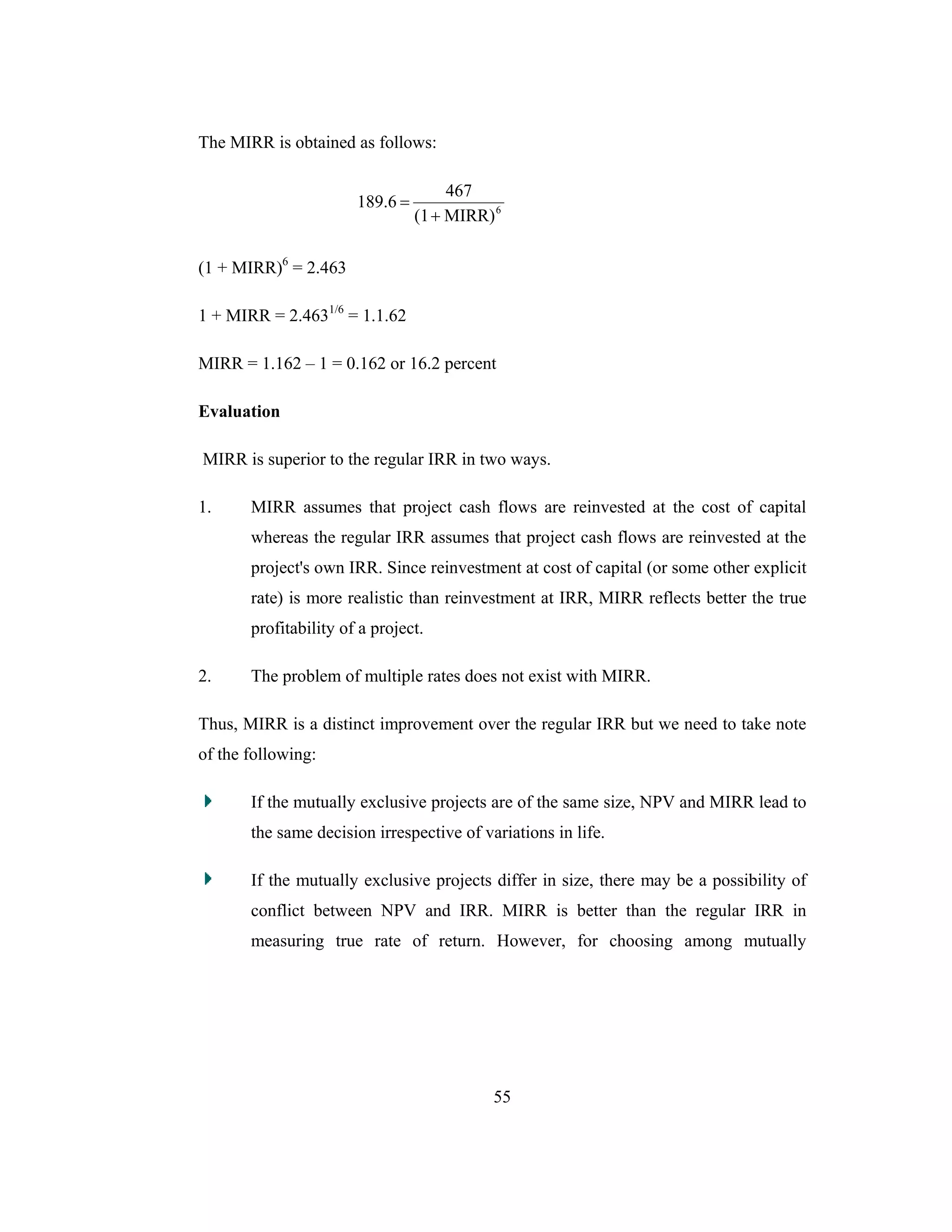 55
The MIRR is obtained as follows:
6
MIRR)(1
467
189.6
+
=
(1 + MIRR)6
= 2.463
1 + MIRR = 2.4631/6
= 1.1.62
MIRR = 1.162 – 1 = 0.162 or 16.2 percent
Evaluation
MIRR is superior to the regular IRR in two ways.
1. MIRR assumes that project cash flows are reinvested at the cost of capital
whereas the regular IRR assumes that project cash flows are reinvested at the
project's own IRR. Since reinvestment at cost of capital (or some other explicit
rate) is more realistic than reinvestment at IRR, MIRR reflects better the true
profitability of a project.
2. The problem of multiple rates does not exist with MIRR.
Thus, MIRR is a distinct improvement over the regular IRR but we need to take note
of the following:
If the mutually exclusive projects are of the same size, NPV and MIRR lead to
the same decision irrespective of variations in life.
If the mutually exclusive projects differ in size, there may be a possibility of
conflict between NPV and IRR. MIRR is better than the regular IRR in
measuring true rate of return. However, for choosing among mutually
 