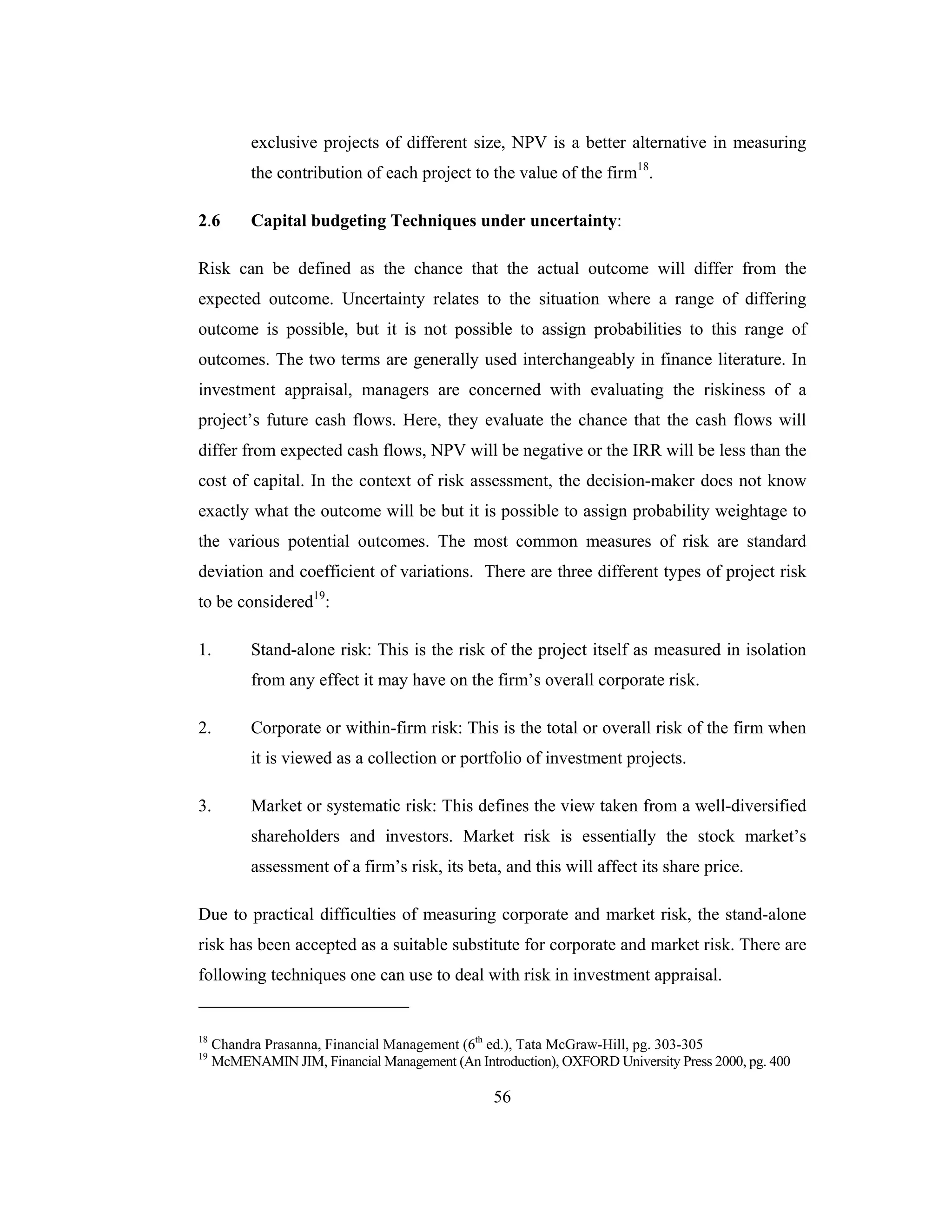 56
exclusive projects of different size, NPV is a better alternative in measuring
the contribution of each project to the value of the firm18
.
2.6 Capital budgeting Techniques under uncertainty:
Risk can be defined as the chance that the actual outcome will differ from the
expected outcome. Uncertainty relates to the situation where a range of differing
outcome is possible, but it is not possible to assign probabilities to this range of
outcomes. The two terms are generally used interchangeably in finance literature. In
investment appraisal, managers are concerned with evaluating the riskiness of a
project’s future cash flows. Here, they evaluate the chance that the cash flows will
differ from expected cash flows, NPV will be negative or the IRR will be less than the
cost of capital. In the context of risk assessment, the decision-maker does not know
exactly what the outcome will be but it is possible to assign probability weightage to
the various potential outcomes. The most common measures of risk are standard
deviation and coefficient of variations. There are three different types of project risk
to be considered19
:
1. Stand-alone risk: This is the risk of the project itself as measured in isolation
from any effect it may have on the firm’s overall corporate risk.
2. Corporate or within-firm risk: This is the total or overall risk of the firm when
it is viewed as a collection or portfolio of investment projects.
3. Market or systematic risk: This defines the view taken from a well-diversified
shareholders and investors. Market risk is essentially the stock market’s
assessment of a firm’s risk, its beta, and this will affect its share price.
Due to practical difficulties of measuring corporate and market risk, the stand-alone
risk has been accepted as a suitable substitute for corporate and market risk. There are
following techniques one can use to deal with risk in investment appraisal.
18
Chandra Prasanna, Financial Management (6th
ed.), Tata McGraw-Hill, pg. 303-305
19
McMENAMIN JIM, Financial Management (An Introduction), OXFORD University Press 2000, pg. 400
 